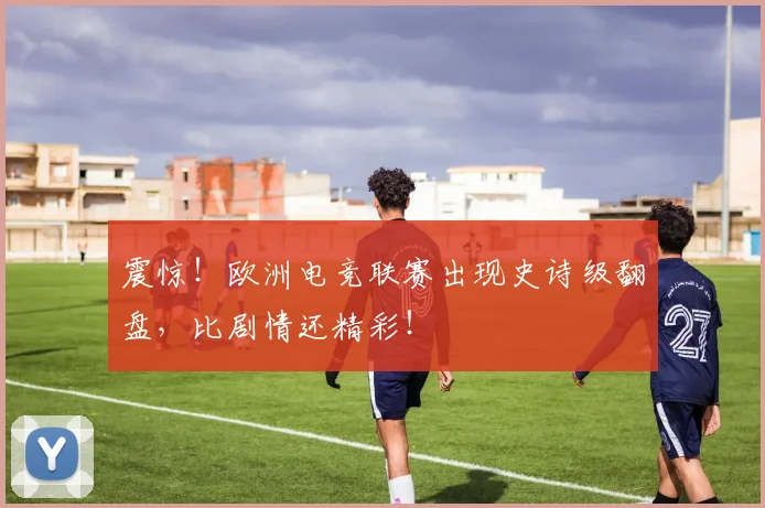 震惊！欧洲电竞联赛出现史诗级翻盘，比剧情还精彩！
