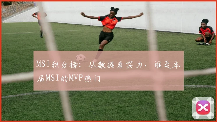 MSI积分榜：从数据看实力，谁是本届MSI的MVP热门