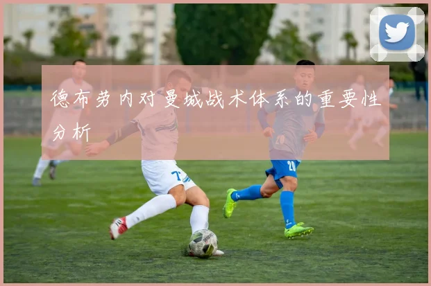 德布劳内对曼城战术体系的重要性分析