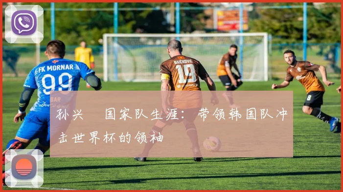孙兴慜国家队生涯：带领韩国队冲击世界杯的领袖