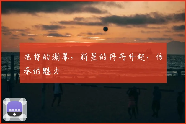 老将的谢幕，新星的冉冉升起，传承的魅力