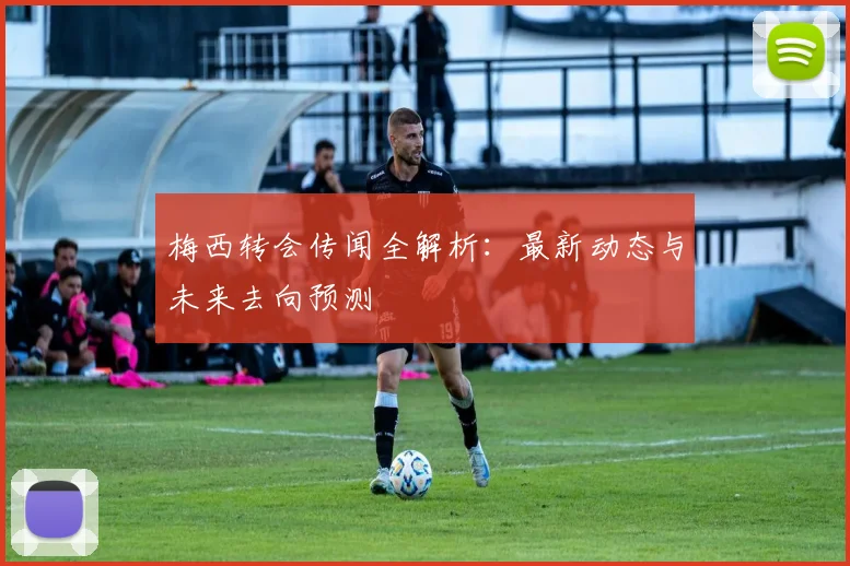 梅西转会传闻全解析：最新动态与未来去向预测