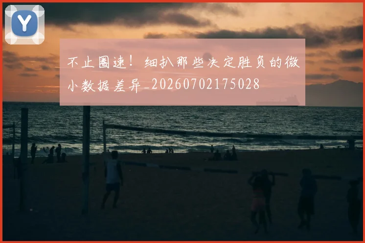 不止圈速！细扒那些决定胜负的微小数据差异_20260702175028