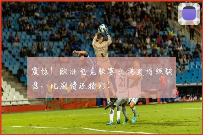 震惊！欧洲电竞联赛出现史诗级翻盘，比剧情还精彩！