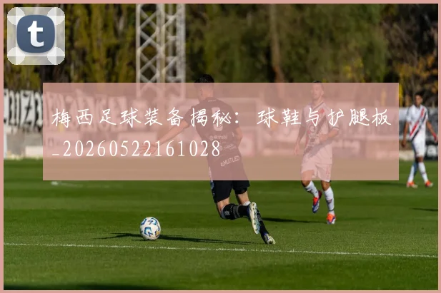 梅西足球装备揭秘：球鞋与护腿板_20260522161028