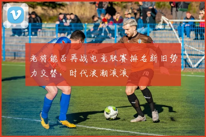 老将能否再战电竞联赛排名新旧势力交替，时代浪潮滚滚