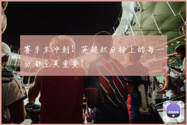 赛季末冲刺！英超积分榜上的每一分都至关重要！