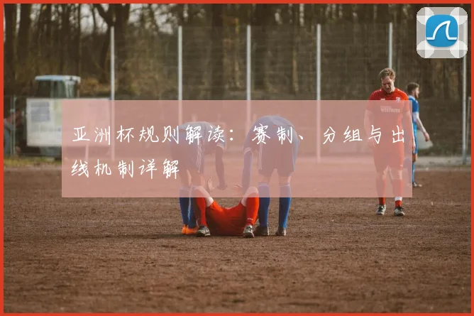 亚洲杯规则解读：赛制、分组与出线机制详解