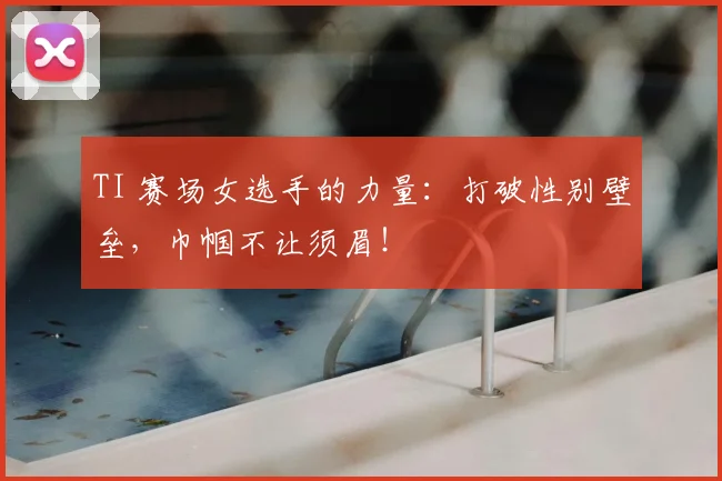 TI 赛场女选手的力量：打破性别壁垒，巾帼不让须眉！
