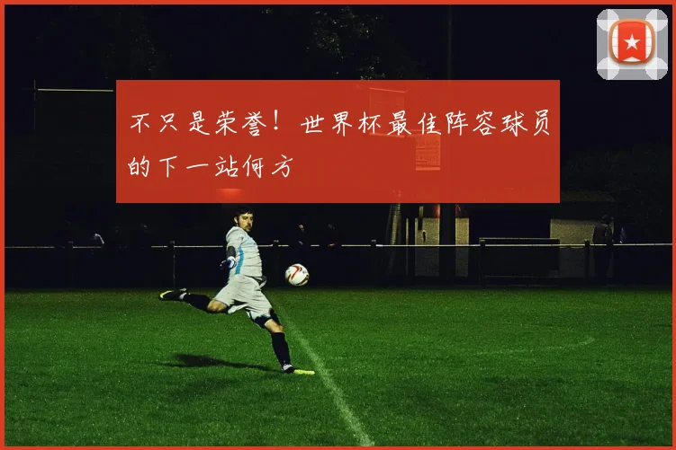 不只是荣誉！世界杯最佳阵容球员的下一站何方