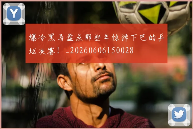 爆冷黑马盘点那些年惊掉下巴的乒坛决赛！_20260606150028